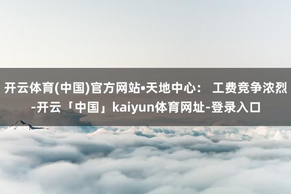 开云体育(中国)官方网站•天地中心： 工费竞争浓烈-开云「中国」kaiyun体育网址-登录入口