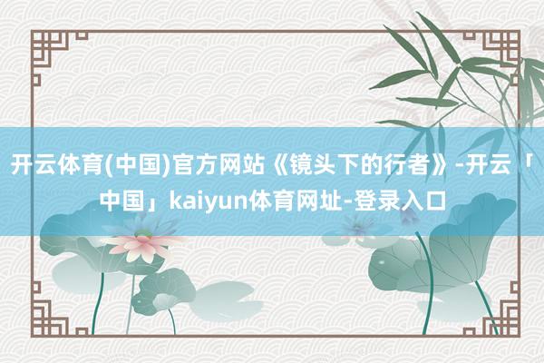 开云体育(中国)官方网站《镜头下的行者》-开云「中国」kaiyun体育网址-登录入口