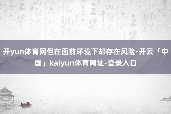 开yun体育网但在面前环境下却存在风险-开云「中国」kaiyun体育网址-登录入口