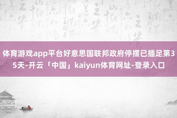 体育游戏app平台好意思国联邦政府停摆已插足第35天-开云「中国」kaiyun体育网址-登录入口