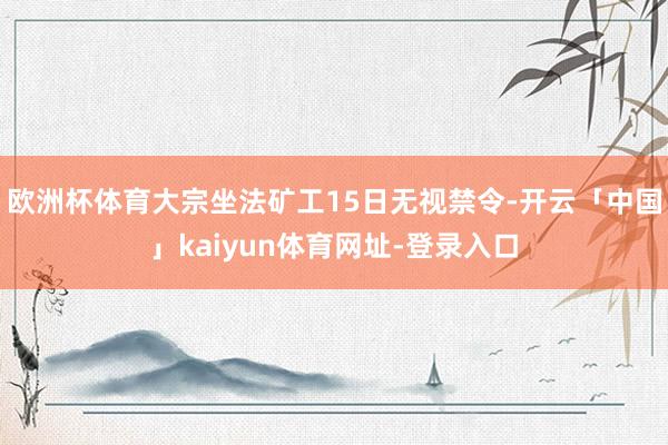 欧洲杯体育大宗坐法矿工15日无视禁令-开云「中国」kaiyun体育网址-登录入口