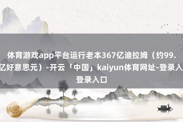 体育游戏app平台运行老本367亿迪拉姆(约99.9亿好意思元)-开云「中国」kaiyun体育网址-登录入口