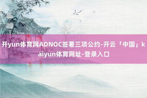 开yun体育网ADNOC签署三项公约-开云「中国」kaiyun体育网址-登录入口