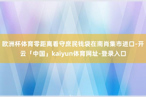 欧洲杯体育零距离看守庶民钱袋　　在南肖集市进口-开云「中国」kaiyun体育网址-登录入口