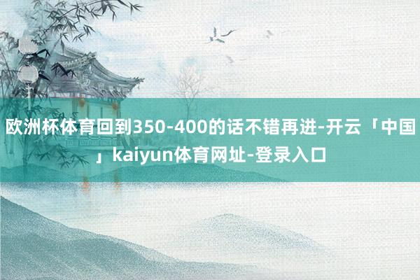 欧洲杯体育回到350-400的话不错再进-开云「中国」kaiyun体育网址-登录入口