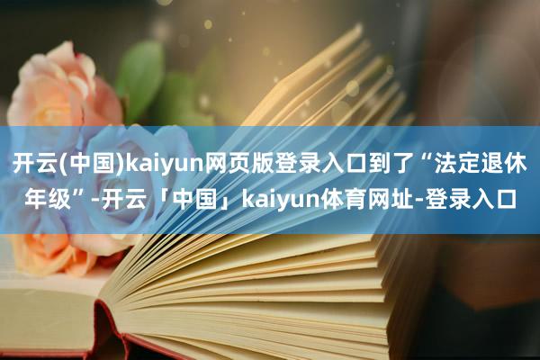 开云(中国)kaiyun网页版登录入口到了“法定退休年级”-开云「中国」kaiyun体育网址-登录入口