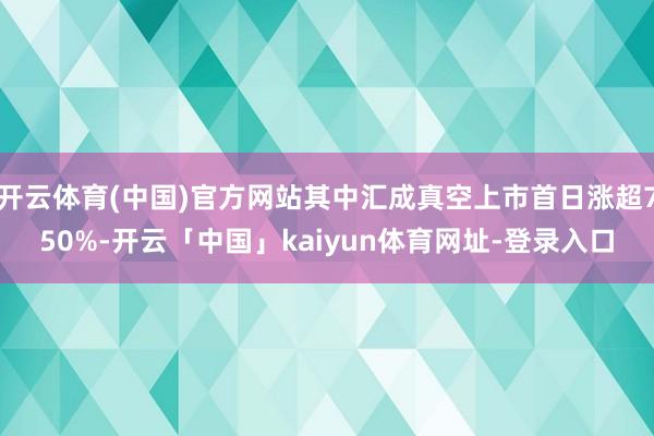 开云体育(中国)官方网站其中汇成真空上市首日涨超750%-开云「中国」kaiyun体育网址-登录入口