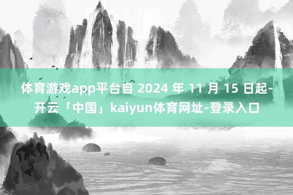 体育游戏app平台自 2024 年 11 月 15 日起-开云「中国」kaiyun体育网址-登录入口