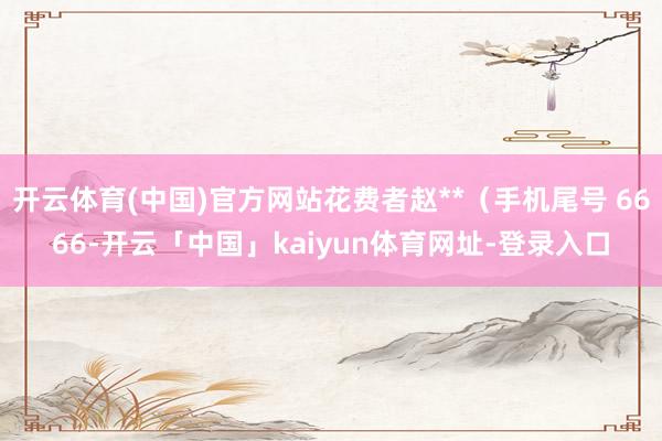 开云体育(中国)官方网站花费者赵**（手机尾号 6666-开云「中国」kaiyun体育网址-登录入口
