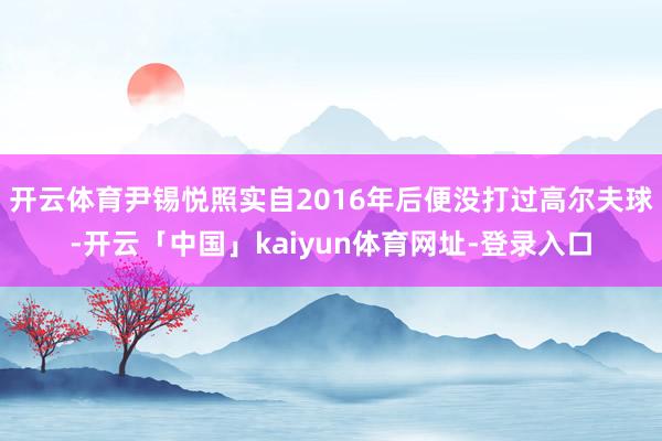 开云体育尹锡悦照实自2016年后便没打过高尔夫球-开云「中国」kaiyun体育网址-登录入口