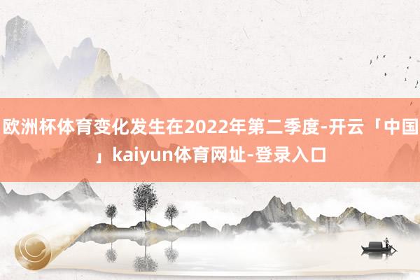 欧洲杯体育变化发生在2022年第二季度-开云「中国」kaiyun体育网址-登录入口