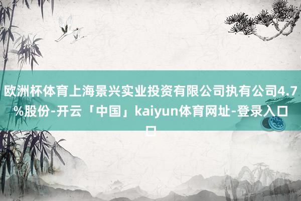 欧洲杯体育上海景兴实业投资有限公司执有公司4.7%股份-开云「中国」kaiyun体育网址-登录入口