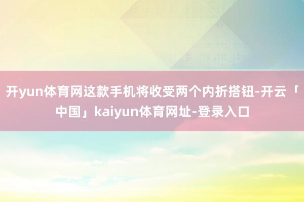 开yun体育网这款手机将收受两个内折搭钮-开云「中国」kaiyun体育网址-登录入口