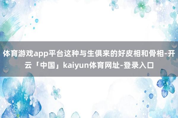 体育游戏app平台这种与生俱来的好皮相和骨相-开云「中国」kaiyun体育网址-登录入口