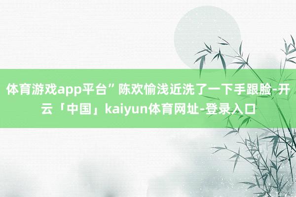 体育游戏app平台”陈欢愉浅近洗了一下手跟脸-开云「中国」kaiyun体育网址-登录入口