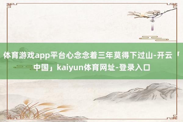体育游戏app平台心念念着三年莫得下过山-开云「中国」kaiyun体育网址-登录入口