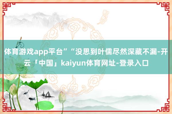 体育游戏app平台”“没思到叶儒尽然深藏不漏-开云「中国」kaiyun体育网址-登录入口