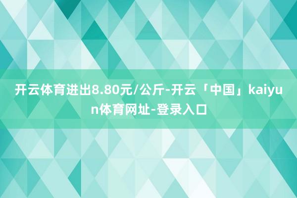 开云体育进出8.80元/公斤-开云「中国」kaiyun体育网址-登录入口