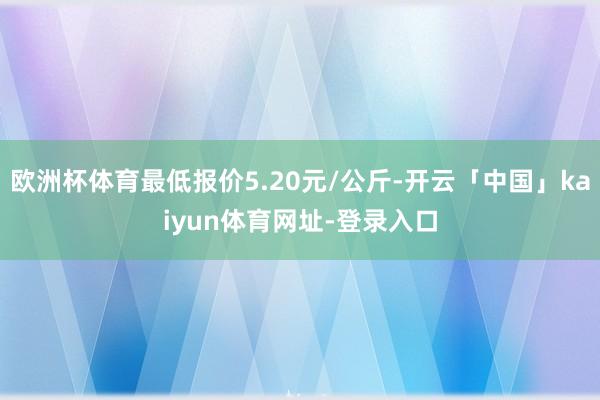 欧洲杯体育最低报价5.20元/公斤-开云「中国」kaiyun体育网址-登录入口