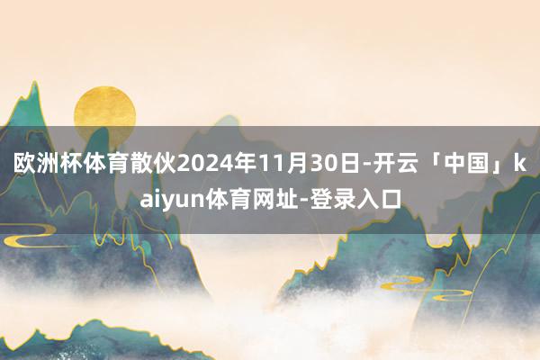 欧洲杯体育散伙2024年11月30日-开云「中国」kaiyun体育网址-登录入口
