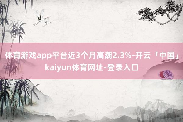 体育游戏app平台近3个月高潮2.3%-开云「中国」kaiyun体育网址-登录入口