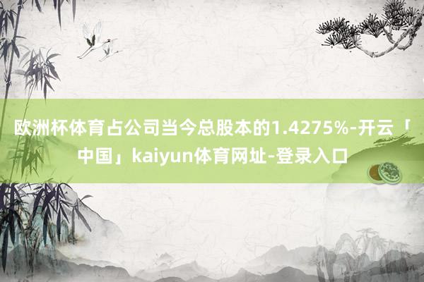欧洲杯体育占公司当今总股本的1.4275%-开云「中国」kaiyun体育网址-登录入口