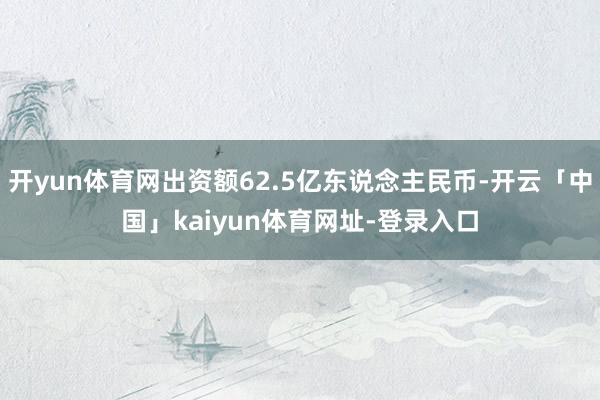 开yun体育网出资额62.5亿东说念主民币-开云「中国」kaiyun体育网址-登录入口