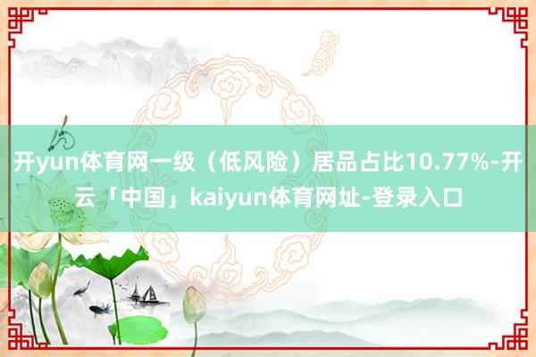 开yun体育网一级（低风险）居品占比10.77%-开云「中国」kaiyun体育网址-登录入口