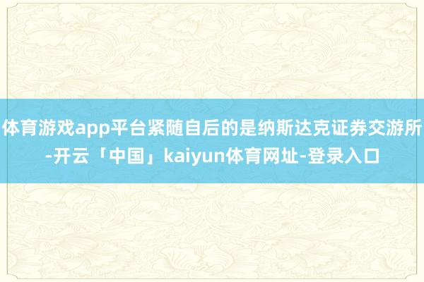 体育游戏app平台紧随自后的是纳斯达克证券交游所-开云「中国」kaiyun体育网址-登录入口