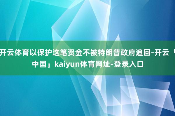开云体育以保护这笔资金不被特朗普政府追回-开云「中国」kaiyun体育网址-登录入口