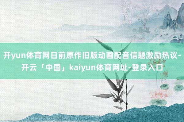 开yun体育网日前原作旧版动画配音信题激励热议-开云「中国」kaiyun体育网址-登录入口