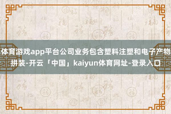 体育游戏app平台公司业务包含塑料注塑和电子产物拼装-开云「中国」kaiyun体育网址-登录入口