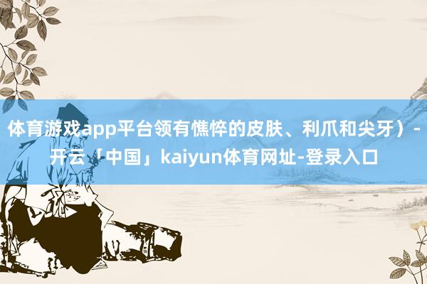 体育游戏app平台领有憔悴的皮肤、利爪和尖牙）-开云「中国」kaiyun体育网址-登录入口