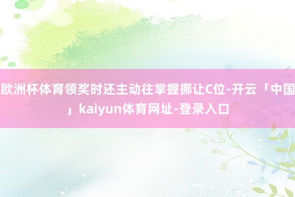 欧洲杯体育领奖时还主动往掌握挪让C位-开云「中国」kaiyun体育网址-登录入口