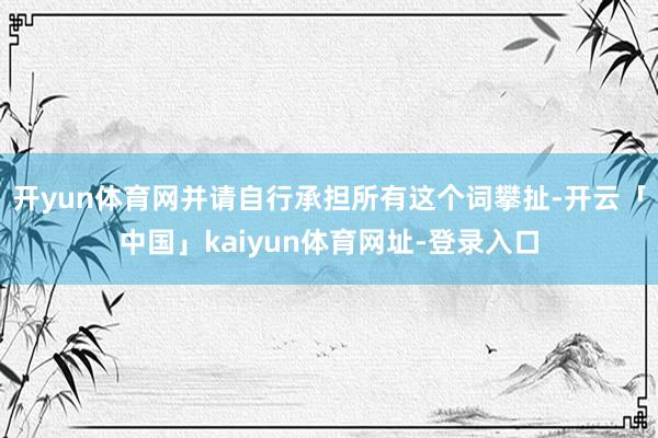 开yun体育网并请自行承担所有这个词攀扯-开云「中国」kaiyun体育网址-登录入口