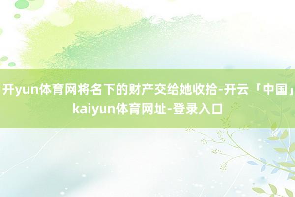 开yun体育网将名下的财产交给她收拾-开云「中国」kaiyun体育网址-登录入口