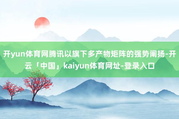 开yun体育网腾讯以旗下多产物矩阵的强势阐扬-开云「中国」kaiyun体育网址-登录入口