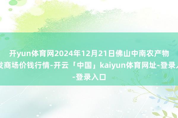 开yun体育网2024年12月21日佛山中南农产物批发商场价钱行情-开云「中国」kaiyun体育网址-登录入口