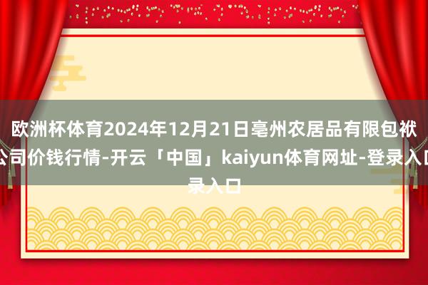 欧洲杯体育2024年12月21日亳州农居品有限包袱公司价钱行情-开云「中国」kaiyun体育网址-登录入口