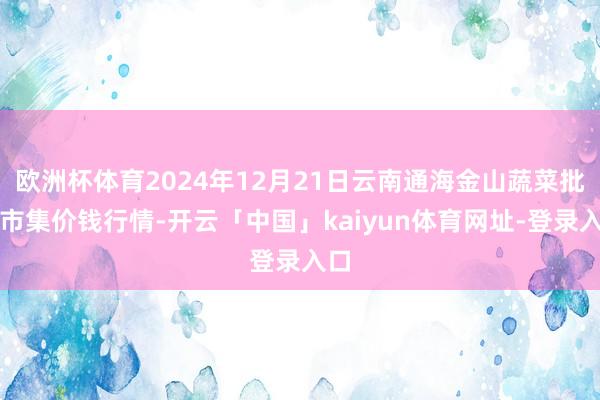 欧洲杯体育2024年12月21日云南通海金山蔬菜批发市集价钱行情-开云「中国」kaiyun体育网址-登录入口
