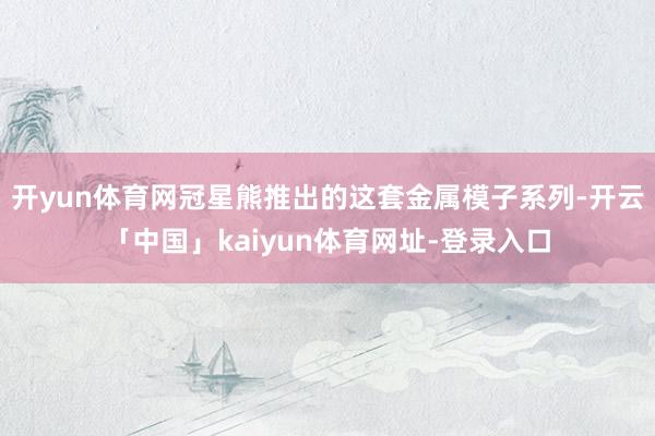 开yun体育网冠星熊推出的这套金属模子系列-开云「中国」kaiyun体育网址-登录入口