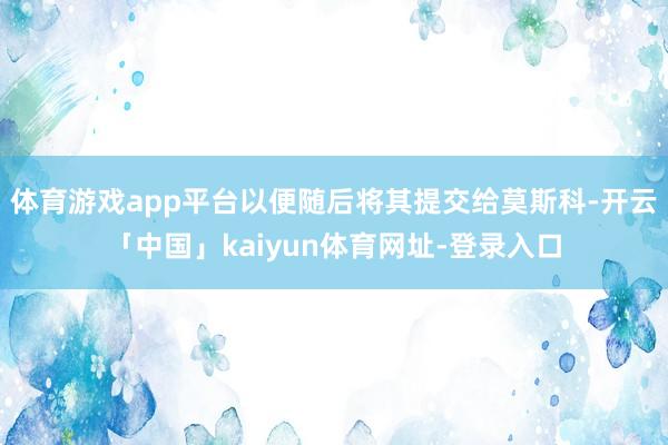 体育游戏app平台以便随后将其提交给莫斯科-开云「中国」kaiyun体育网址-登录入口