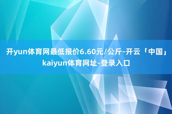 开yun体育网最低报价6.60元/公斤-开云「中国」kaiyun体育网址-登录入口