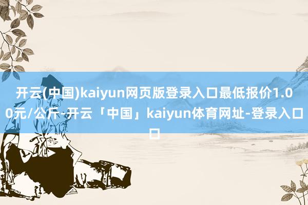 开云(中国)kaiyun网页版登录入口最低报价1.00元/公斤-开云「中国」kaiyun体育网址-登录入口