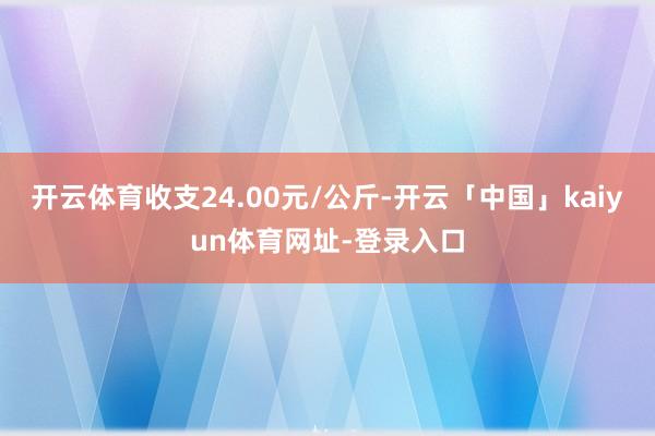 开云体育收支24.00元/公斤-开云「中国」kaiyun体育网址-登录入口