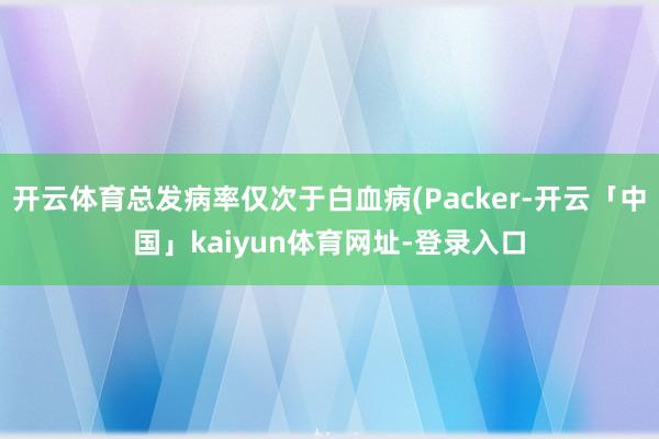 开云体育总发病率仅次于白血病(Packer-开云「中国」kaiyun体育网址-登录入口