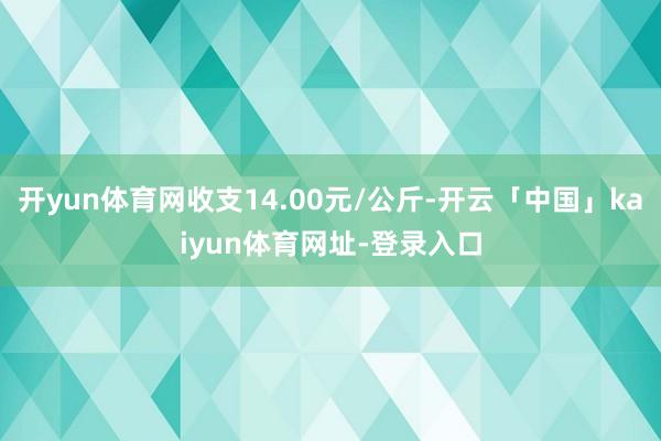 开yun体育网收支14.00元/公斤-开云「中国」kaiyun体育网址-登录入口