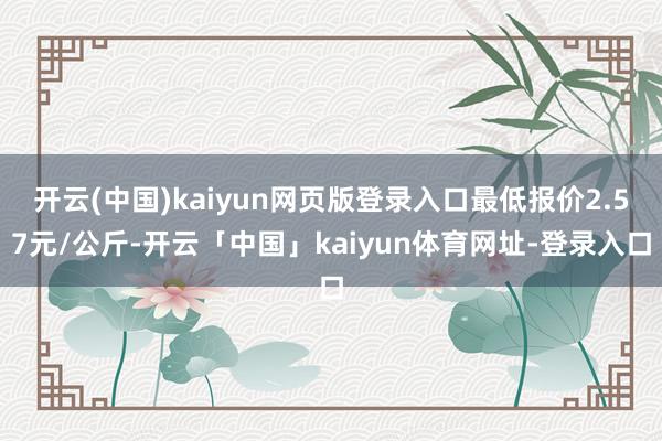 开云(中国)kaiyun网页版登录入口最低报价2.57元/公斤-开云「中国」kaiyun体育网址-登录入口
