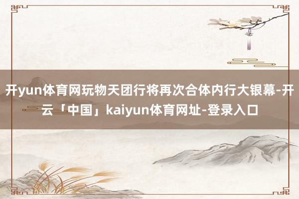 开yun体育网玩物天团行将再次合体内行大银幕-开云「中国」kaiyun体育网址-登录入口