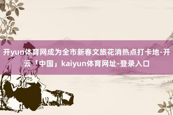 开yun体育网成为全市新春文旅花消热点打卡地-开云「中国」kaiyun体育网址-登录入口